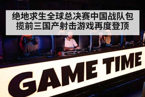绝地求生全球总决赛中国战队包揽前三国产射击游戏再度登顶